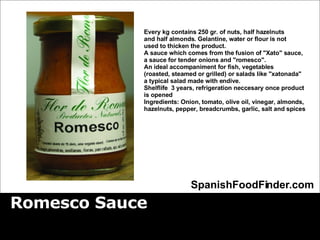 Romesco Sauce SpanishFoodFinder.com Every kg contains 250 gr. of nuts, half hazelnuts  and half almonds. Gelantine, water or flour is not  used to thicken the product.  A sauce which comes from the fusion of &quot;Xato&quot; sauce,  a sauce for tender onions and &quot;romesco&quot;.  An ideal accompaniment for fish, vegetables  (roasted, steamed or grilled) or salads like &quot;xatonada&quot;  a typical salad made with endive. Shelflife  3 years, refrigeration neccesary once product  is opened Ingredients: Onion, tomato, olive oil, vinegar, almonds,  hazelnuts, pepper, breadcrumbs, garlic, salt and spices   