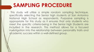 SAMPLING PROCEDURE

This study will utilize a simple random sampling technique,
specifically selecting the Senior high students at San Antonino
National High School as respondents. Purposive sampling is
appropriate for this study as it ensures that only students who
meet the specific criteria-being in the Senior high Students are
included in the research. This method allows for a focused
investigation into the relationship between personality traits and
academic success within a well-defined group.
 