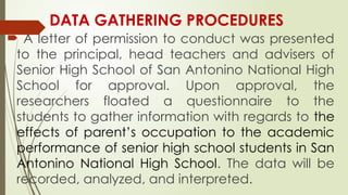 DATA GATHERING PROCEDURES
 A letter of permission to conduct was presented
to the principal, head teachers and advisers of
Senior High School of San Antonino National High
School for approval. Upon approval, the
researchers floated a questionnaire to the
students to gather information with regards to the
effects of parent’s occupation to the academic
performance of senior high school students in San
Antonino National High School. The data will be
recorded, analyzed, and interpreted.
 