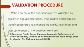 VALIDATION PROCEDURE
The content of the questionnaire was validated by
experts in occupation studies. Their insights and feedback
were incorporated to enhance the clarity, relevance, and
appropriateness of the questionnaire items.
 Influence of Family Social Status on Academic Performance of
Senior Secondary Students on Nsukka Education Zone, Enugu State
in Nigeria. Eric Chikweru Amadi (2019)
 