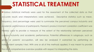 STATISTICAL TREATMENT
Various statistical methods were used for the assessment of the collected data so that
accurate results and interpretations were achieved. Descriptive statistics such as mean,
frequency, and percentage were used to summarize the perceived campus inclusivity and
academic performance of participants. Pearson's product-moment correlation coefficient was
thereby used to provide a measure of the extent of the relationship between perceived
campus inclusivity and academic performance. Potential differences in subgroups, such as
grade or parents' occupation, will also be analyzed if warranted by performing an
independent samples t-test. With one or all of the methods applied, it was meant to provide
the most comprehensive overview possible with respect to interpreting the data.
 