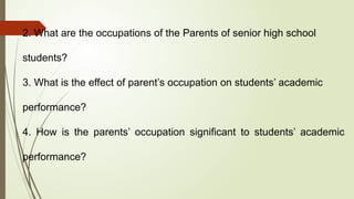 2. What are the occupations of the Parents of senior high school
students?
3. What is the effect of parent’s occupation on students’ academic
performance?
4. How is the parents’ occupation significant to students’ academic
performance?
 