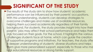SIGNIFICANT OF THE STUDY
The results of the study aim to show how students' academic
performance can be influenced by their parents' occupations.
With this understanding, students can develop strategies to
overcome challenges and make use of available resources,
helping them succeed academically regardless of their family
background. For students, the study provides insight into how their
parents’ jobs may affect their school performance and helps them
stay focused on their goals. For the school, it highlights the various
challenges students face at home, which can guide the creation
of supportive programs and initiatives. For teachers, the study offer
a deeper understanding of students’ diverse situations and helps
them give more personalized support, especially to those who ma
lack educational resources or strong family support.
 