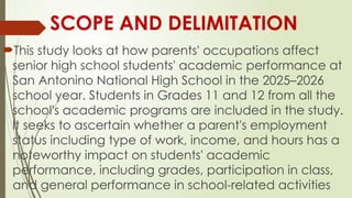 SCOPE AND DELIMITATION
This study looks at how parents' occupations affect
senior high school students' academic performance at
San Antonino National High School in the 2025–2026
school year. Students in Grades 11 and 12 from all the
school's academic programs are included in the study.
It seeks to ascertain whether a parent's employment
status including type of work, income, and hours has a
noteworthy impact on students' academic
performance, including grades, participation in class,
and general performance in school-related activities
 