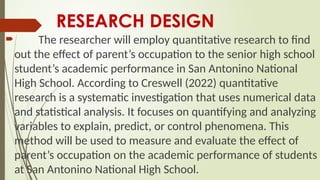 RESEARCH DESIGN
 The researcher will employ quantitative research to find
out the effect of parent’s occupation to the senior high school
student’s academic performance in San Antonino National
High School. According to Creswell (2022) quantitative
research is a systematic investigation that uses numerical data
and statistical analysis. It focuses on quantifying and analyzing
variables to explain, predict, or control phenomena. This
method will be used to measure and evaluate the effect of
parent’s occupation on the academic performance of students
at San Antonino National High School.
 