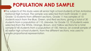 POPULATION AND SAMPLE
The subjects of this study were all senior high school students of San Antonino
National High School. The sample was selected from both Grade 11 and
Grade 12 students from different sections. Grade 11 has samples of 10
students each from the Blue, Green, and Red sections, giving a total of 30
students from a population of 110. Likewise, for Grade 12, 10 students were
selected from the White, Orange, Brown, and Yellow sections for a total
sample of 40 students from a population of 100. Hence, an overall sample of
60 senior high school students, from the different sections, was used to
ensure proportional representation.
 