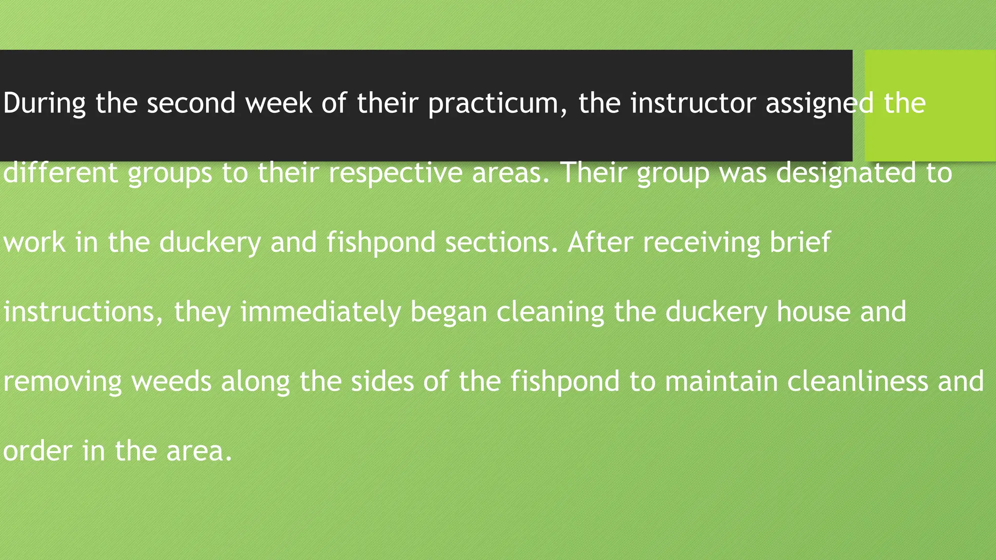 During the second week of their practicum, the instructor assigned the
different groups to their respective areas. Their group was designated to
work in the duckery and fishpond sections. After receiving brief
instructions, they immediately began cleaning the duckery house and
removing weeds along the sides of the fishpond to maintain cleanliness and
order in the area.
 
