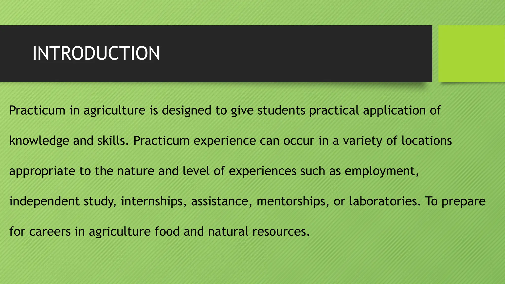INTRODUCTION
Practicum in agriculture is designed to give students practical application of
knowledge and skills. Practicum experience can occur in a variety of locations
appropriate to the nature and level of experiences such as employment,
independent study, internships, assistance, mentorships, or laboratories. To prepare
for careers in agriculture food and natural resources.
 