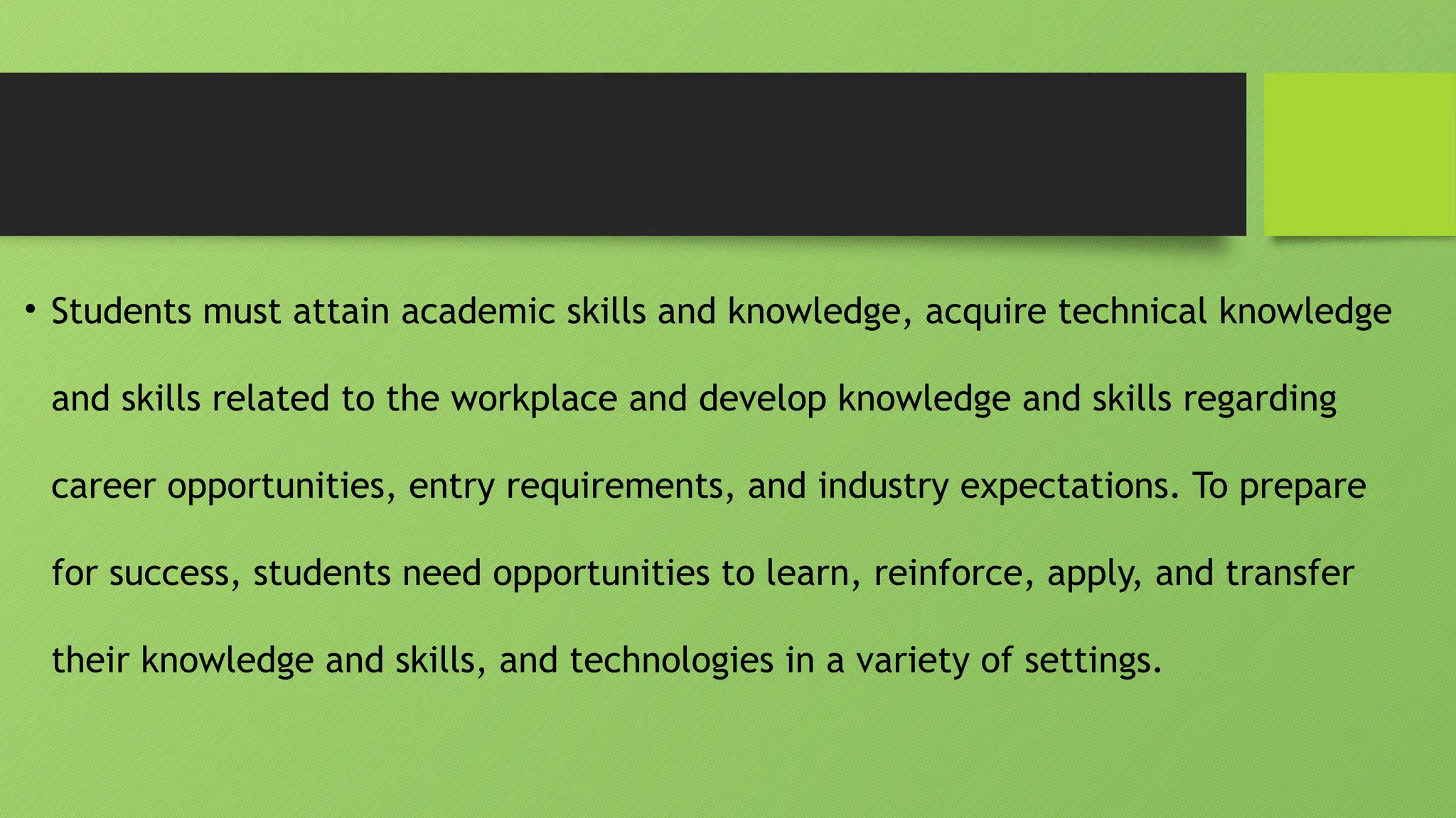 • Students must attain academic skills and knowledge, acquire technical knowledge
and skills related to the workplace and develop knowledge and skills regarding
career opportunities, entry requirements, and industry expectations. To prepare
for success, students need opportunities to learn, reinforce, apply, and transfer
their knowledge and skills, and technologies in a variety of settings.
 