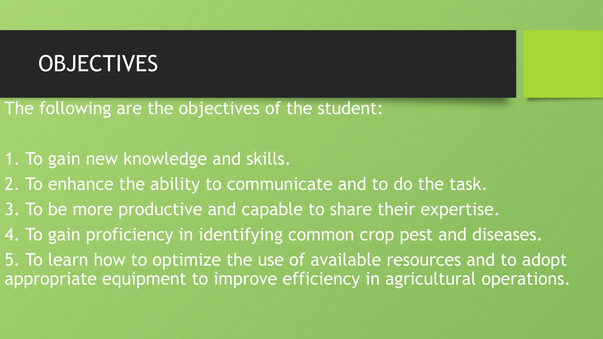 OBJECTIVES
The following are the objectives of the student:
1. To gain new knowledge and skills.
2. To enhance the ability to communicate and to do the task.
3. To be more productive and capable to share their expertise.
4. To gain proficiency in identifying common crop pest and diseases.
5. To learn how to optimize the use of available resources and to adopt
appropriate equipment to improve efficiency in agricultural operations.
 