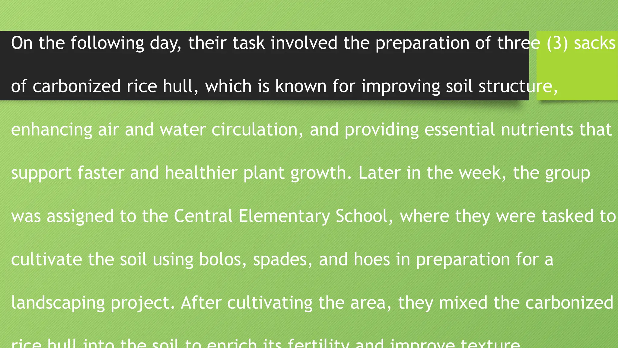 On the following day, their task involved the preparation of three (3) sacks
of carbonized rice hull, which is known for improving soil structure,
enhancing air and water circulation, and providing essential nutrients that
support faster and healthier plant growth. Later in the week, the group
was assigned to the Central Elementary School, where they were tasked to
cultivate the soil using bolos, spades, and hoes in preparation for a
landscaping project. After cultivating the area, they mixed the carbonized
 