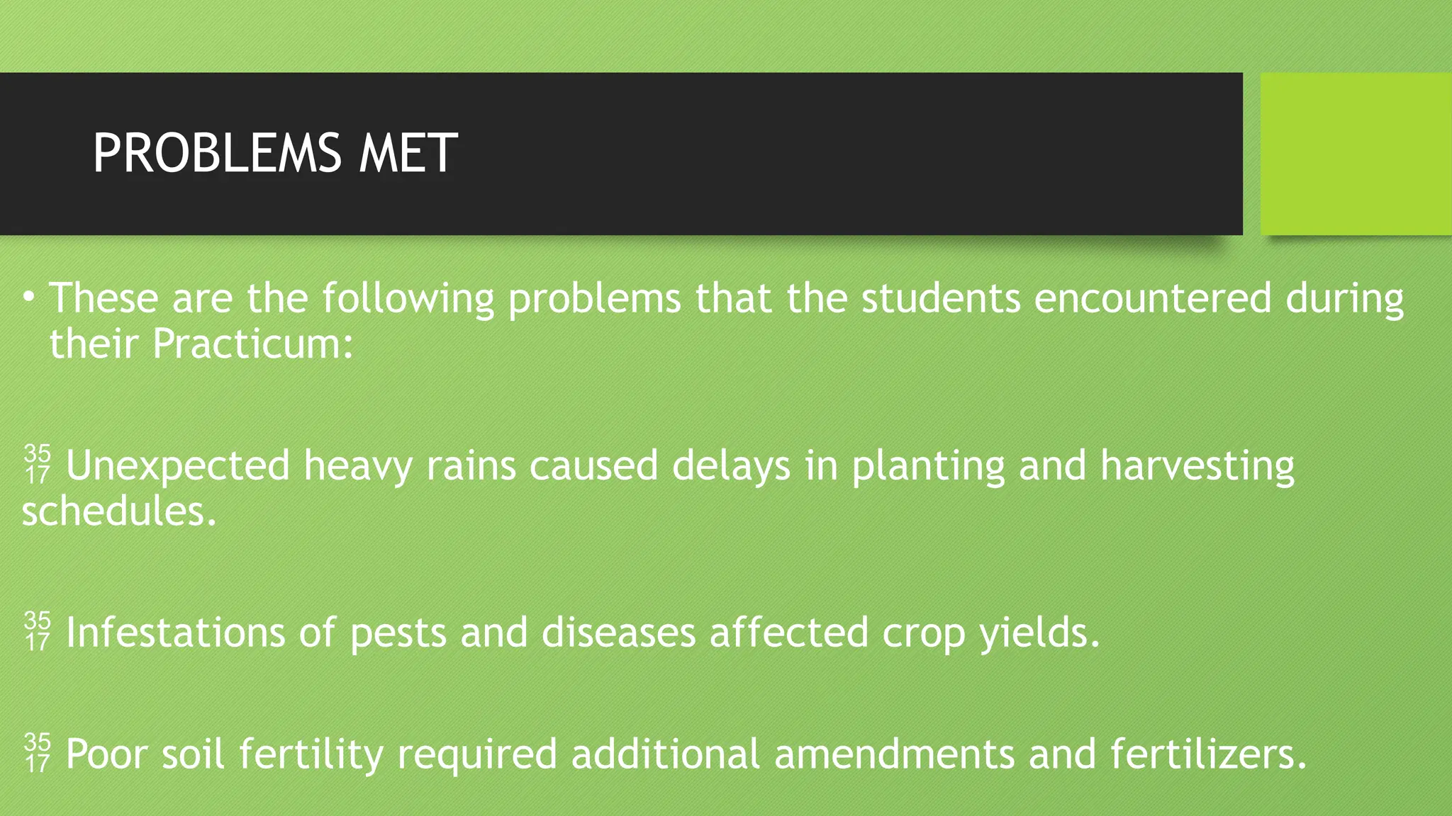 PROBLEMS MET
• These are the following problems that the students encountered during
their Practicum:
 Unexpected heavy rains caused delays in planting and harvesting
schedules.
 Infestations of pests and diseases affected crop yields.
 Poor soil fertility required additional amendments and fertilizers.
 