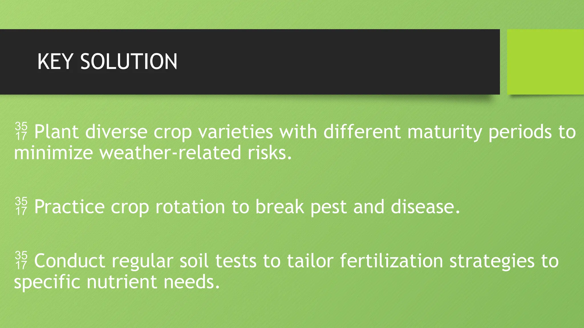 KEY SOLUTION
 Plant diverse crop varieties with different maturity periods to
minimize weather-related risks.
 Practice crop rotation to break pest and disease.
 Conduct regular soil tests to tailor fertilization strategies to
specific nutrient needs.
 