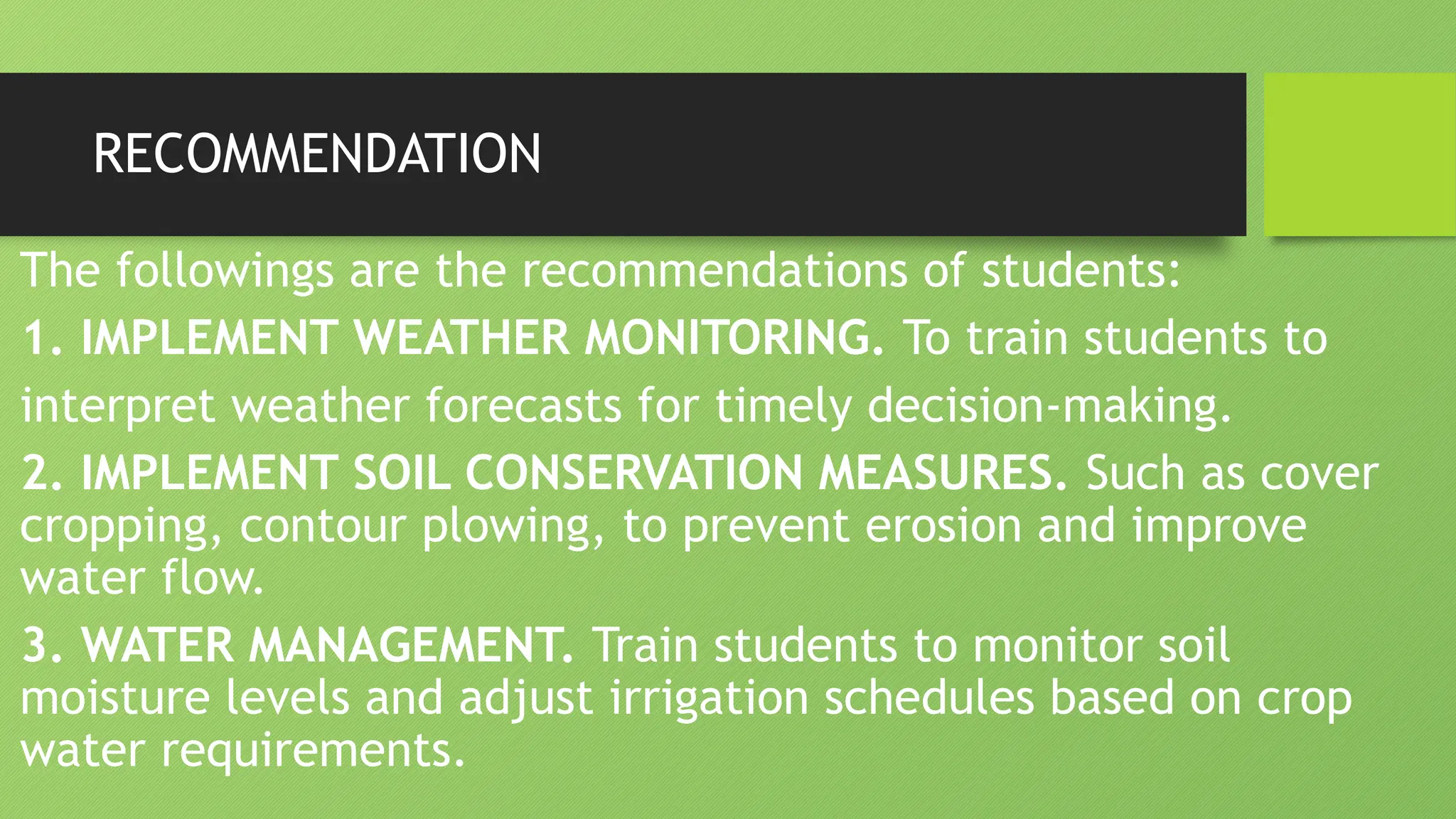 RECOMMENDATION
The followings are the recommendations of students:
1. IMPLEMENT WEATHER MONITORING. To train students to
interpret weather forecasts for timely decision-making.
2. IMPLEMENT SOIL CONSERVATION MEASURES. Such as cover
cropping, contour plowing, to prevent erosion and improve
water flow.
3. WATER MANAGEMENT. Train students to monitor soil
moisture levels and adjust irrigation schedules based on crop
water requirements.
 