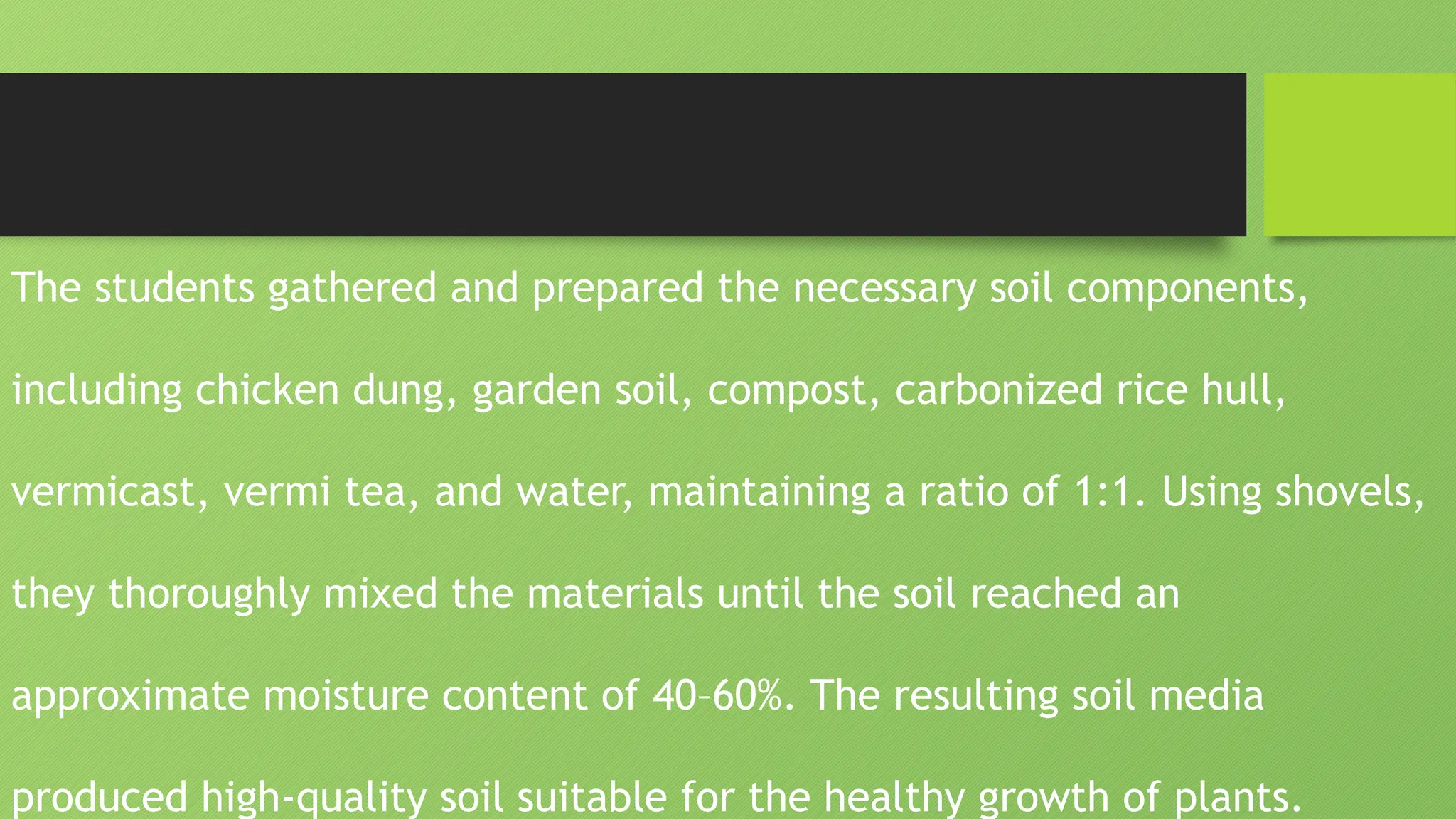 The students gathered and prepared the necessary soil components,
including chicken dung, garden soil, compost, carbonized rice hull,
vermicast, vermi tea, and water, maintaining a ratio of 1:1. Using shovels,
they thoroughly mixed the materials until the soil reached an
approximate moisture content of 40–60%. The resulting soil media
produced high-quality soil suitable for the healthy growth of plants.
 