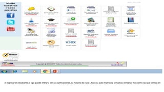 Al ingresar el estudiante al siga puede entrar a ver sus calificaciones, su horario de clase , hace su auto matricula y muchas ventanas mas como las que vemos ahí
 