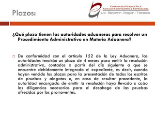 Plazos:

¿Qué plazo tienen las autoridades aduaneras para resolver un
  Procedimiento Administrativo en Materia Aduanera?


   De conformidad con el artículo 152 de la Ley Aduanera, las
    autoridades tendrán un plazo de 4 meses para emitir la resolución
    administrativa, contados a partir del día siguiente a que se
    encuentre debidamente integrado el expediente, es decir, cuando
    hayan vencido los plazos para la presentación de todos los escritos
    de pruebas y alegatos o, en caso de resultar procedente, la
    autoridad encargada de emitir la resolución haya llevado a cabo
    las diligencias necesarias para el desahogo de las pruebas
    ofrecidas por los promoventes.
 
