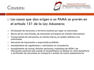 Causas:
   Las causa que dan origen a un PAMA se prevén en
    el artículo 151 de la Ley Aduanera:
   Introducción de mercancía a territorio nacional por lugar no autorizado
   Desvío de las rutas fiscales, de mercancías extranjeras en tránsito internacional
   Transportación de mercancías, en tránsito interno, en medios distintos a los
    autorizados
   Mercancía de importación o exportación prohibida
   Incumplimiento de regulaciones y restricciones no arancelarias
   Incumplimiento de normas oficiales mexicanas, tratándose de NOM´s de
    información comercial sólo cuando el incumplimiento se detecte en visita domiciliaria
    o verificación de mercancías en transporte u omisión de cuotas compensatorias
 