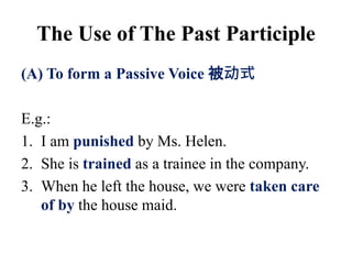 (A) To form a Passive Voice 被动式
E.g.:
1. I am punished by Ms. Helen.
2. She is trained as a trainee in the company.
3. When he left the house, we were taken care
of by the house maid.
The Use of The Past Participle
 