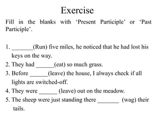 Exercise
Fill in the blanks with ‘Present Participle’ or ‘Past
Participle’.
1. _______(Run) five miles, he noticed that he had lost his
keys on the way.
2. They had ______(eat) so much grass.
3. Before ______(leave) the house, I always check if all
lights are switched-off.
4. They were ______ (leave) out on the meadow.
5. The sheep were just standing there _______ (wag) their
tails.
 