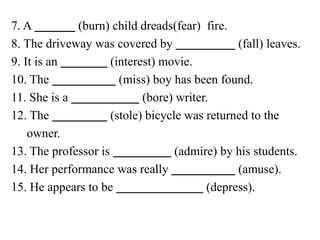 7. A (burn) child dreads(fear) fire.
8. The driveway was covered by (fall) leaves.
9. It is an (interest) movie.
10. The (miss) boy has been found.
11. She is a (bore) writer.
12. The (stole) bicycle was returned to the
owner.
13. The professor is (admire) by his students.
14. Her performance was really (amuse).
15. He appears to be (depress).
 