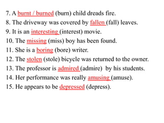 7. A burnt / burned (burn) child dreads fire.
8. The driveway was covered by fallen (fall) leaves.
9. It is an interesting (interest) movie.
10. The missing (miss) boy has been found.
11. She is a boring (bore) writer.
12. The stolen (stole) bicycle was returned to the owner.
13. The professor is admired (admire) by his students.
14. Her performance was really amusing (amuse).
15. He appears to be depressed (depress).
 