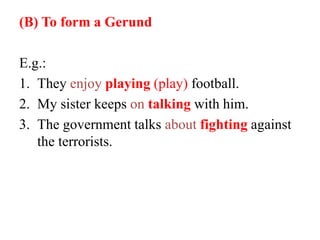 (B) To form a Gerund
E.g.:
1. They enjoy playing (play) football.
2. My sister keeps on talking with him.
3. The government talks about fighting against
the terrorists.
 