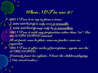 When NOT to use it!When NOT to use it!
• DON’T use it to try to form a tense.
I am working is only ever je travaille.
I was working may only be je travaillais.
• DON’T use it with any preposition other than “en”. Use
the INFINITIVE instead.
Il est parti, sous la pluie, sans me parler, sans me
regarder.
• DON’T use it after verbs of perception - again, use the
INFINITIVE.
J’entends jouer les enfants. I hear the children playing.
(Note word order.)
 