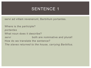 servi ad villam revenerunt, Barbillum portantes.
Where is the participle?
portantes
What noun does it describe?
servi both are nominative and plural!
How do we translate the sentence?
The slaves returned to the house, carrying Barbillus.
SENTENCE 1
 