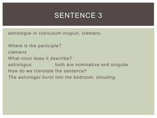 astrologus in cubiculum irrupuit, clamans.
Where is the participle?
clamans
What noun does it describe?
astrologus both are nominative and singular
How do we translate the sentence?
The astrologer burst into the bedroom, shouting.
SENTENCE 3
 