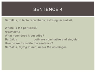 Barbillus, in lecto recumbens, astrologum audivit.
Where is the participle?
recumbens
What noun does it describe?
Barbillus both are nominative and singular
How do we translate the sentence?
Barbillus, laying in bed, heard the astrologer.
SENTENCE 4
 