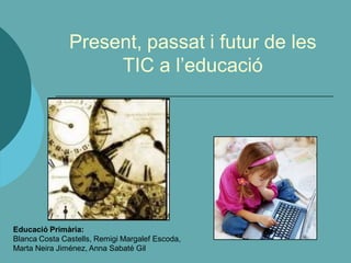 Present, passat i futur de les
                    TIC a l’educació




Educació Primària:
Blanca Costa Castells, Remigi Margalef Escoda,
Marta Neira Jiménez, Anna Sabaté Gil
 
