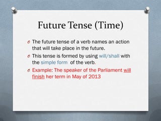 Future Tense (Time)
O The future tense of a verb names an action
  that will take place in the future.
O This tense is formed by using will/shall with
  the simple form of the verb.
O Example: The speaker of the Parliament will
  finish her term in May of 2013
 