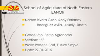 School of Agriculture of North-Eastern
EANOR
Name: Rivera Giron, Rony Ferlandy
 Rodriguez Avila, Jussely Lisbeth
Grade: 5to. Perito Agronomo
Section: “B”
Work: Present, Past, Future Simple
Date: 27-01-2015
 