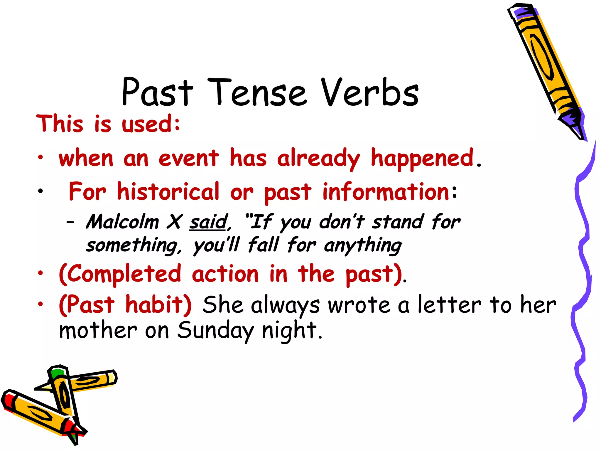 Past Tense Verbs
This is used:
• when an event has already happened.
• For historical or past information:
– Malcolm X said, “If you don’t stand for
something, you’ll fall for anything
• (Completed action in the past).
• (Past habit) She always wrote a letter to her
mother on Sunday night.
 