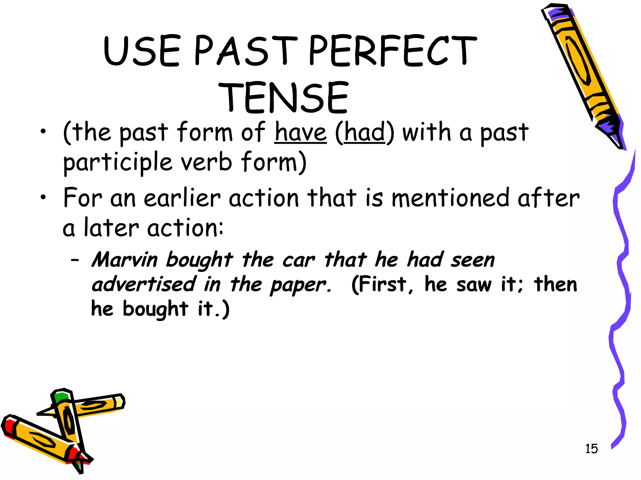 USE PAST PERFECT
TENSE
• (the past form of have (had) with a past
participle verb form)
• For an earlier action that is mentioned after
a later action:
– Marvin bought the car that he had seen
advertised in the paper. (First, he saw it; then
he bought it.)
15
 