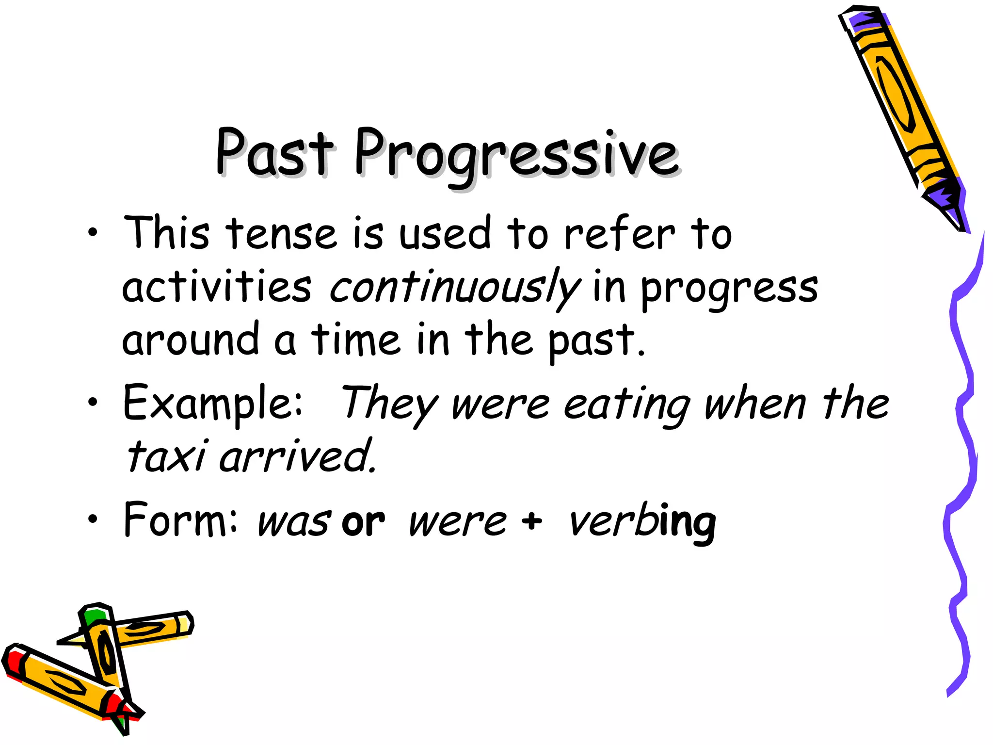 Past ProgressivePast Progressive
• This tense is used to refer to
activities continuously in progress
around a time in the past.
• Example: They were eating when the
taxi arrived.
• Form: was or were + verbing
 