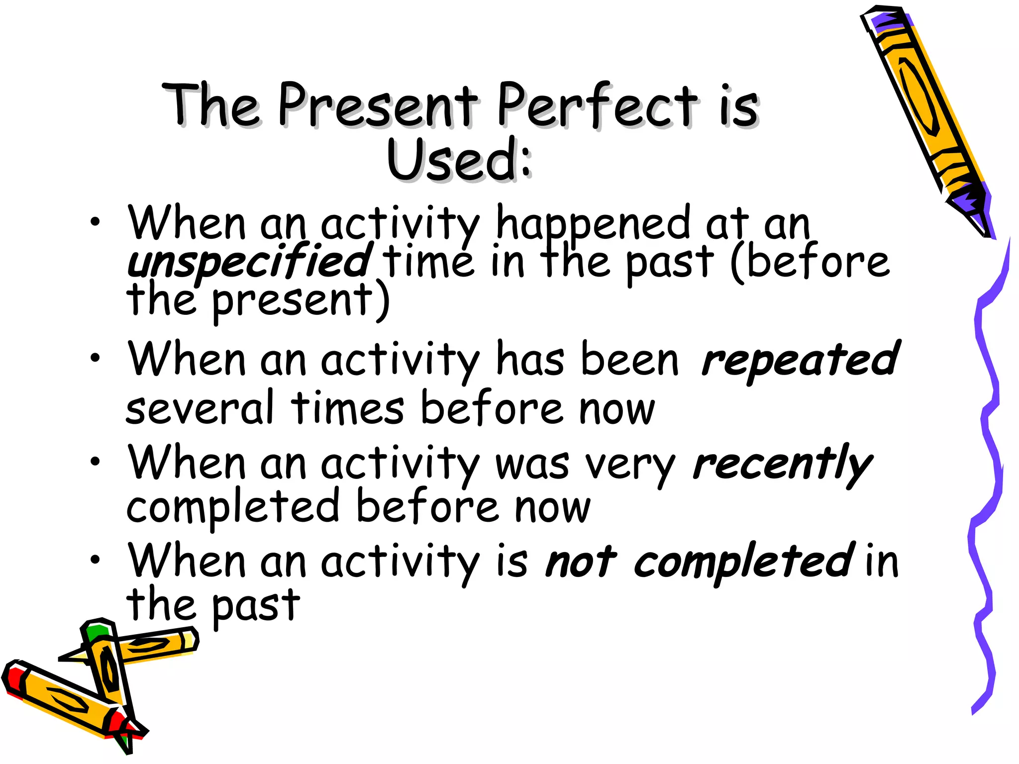 The Present Perfect isThe Present Perfect is
Used:Used:
• When an activity happened at an
unspecified time in the past (before
the present)
• When an activity has been repeated
several times before now
• When an activity was very recently
completed before now
• When an activity is not completed in
the past
 