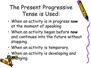 The Present Progressive
Tense is Used:
• When an activity is in progress now
at the moment of speaking
• When an activity began before now
and continues into the future without
stopping.
• When an activity is temporary.
• When an activity is developing and
changing.
 