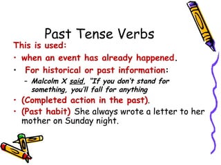 Past Tense Verbs
This is used:
• when an event has already happened.
• For historical or past information:
– Malcolm X said, “If you don’t stand for
something, you’ll fall for anything
• (Completed action in the past).
• (Past habit) She always wrote a letter to her
mother on Sunday night.
 