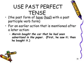 USE PAST PERFECT
TENSE
• (the past form of have (had) with a past
participle verb form)
• For an earlier action that is mentioned after
a later action:
– Marvin bought the car that he had seen
advertised in the paper. (First, he saw it; then
he bought it.)
15
 