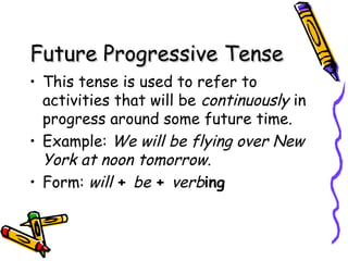 Future Progressive TenseFuture Progressive Tense
• This tense is used to refer to
activities that will be continuously in
progress around some future time.
• Example: We will be flying over New
York at noon tomorrow.
• Form: will + be + verbing
 