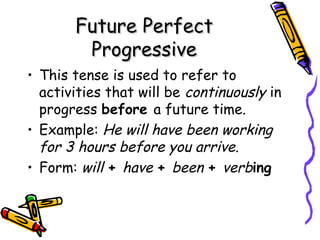 Future PerfectFuture Perfect
ProgressiveProgressive
• This tense is used to refer to
activities that will be continuously in
progress before a future time.
• Example: He will have been working
for 3 hours before you arrive.
• Form: will + have + been + verbing
 