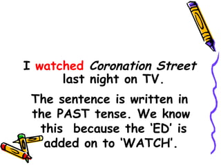 I watched Coronation Street
last night on TV.
The sentence is written in
the PAST tense. We know
this because the ‘ED’ is
added on to ‘WATCH’.
 