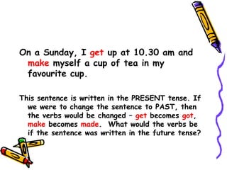 On a Sunday, I get up at 10.30 am and
make myself a cup of tea in my
favourite cup.
This sentence is written in the PRESENT tense. If
we were to change the sentence to PAST, then
the verbs would be changed – get becomes got,
make becomes made. What would the verbs be
if the sentence was written in the future tense?
 