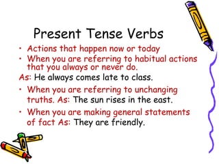 Present Tense Verbs
• Actions that happen now or today
• When you are referring to habitual actions
that you always or never do.
As: He always comes late to class.
• When you are referring to unchanging
truths. As: The sun rises in the east.
• When you are making general statements
of fact As: They are friendly.
 