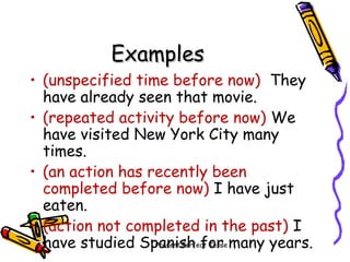 Present Perfect Tense
ExamplesExamples
• (unspecified time before now) They
have already seen that movie.
• (repeated activity before now) We
have visited New York City many
times.
• (an action has recently been
completed before now) I have just
eaten.
• (action not completed in the past) I
have studied Spanish for many years.
 