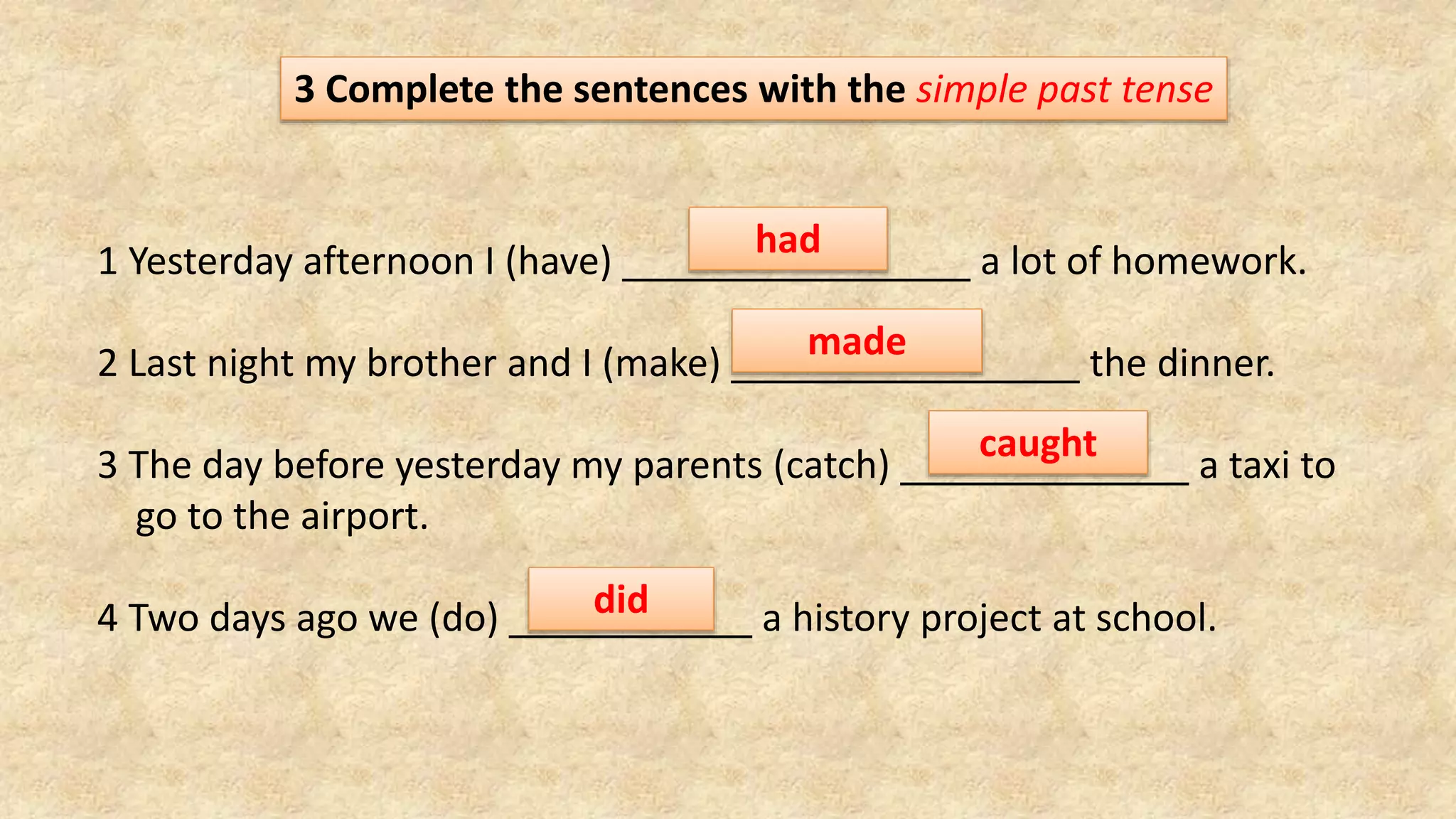 3 Complete the sentences with the simple past tense
1 Yesterday afternoon I (have) a lot of homework.
2 Last night my brother and I (make) the dinner.
3 The day before yesterday my parents (catch) a taxi to
go to the airport.
4 Two days ago we (do) a history project at school.
had
made
caught
did
 