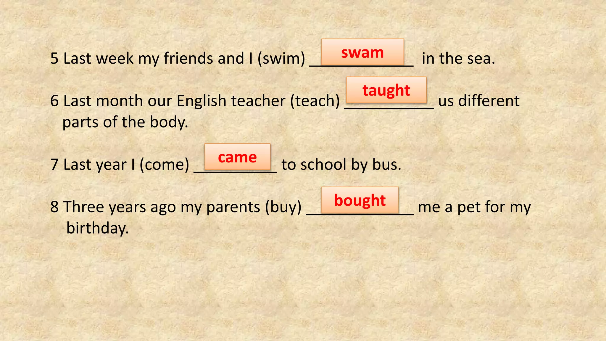 5 Last week my friends and I (swim) in the sea.
6 Last month our English teacher (teach) us different
parts of the body.
7 Last year I (come) to school by bus.
8 Three years ago my parents (buy) me a pet for my
birthday.
swam
taught
came
bought
 