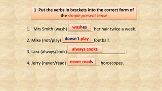 1 Put the verbs in brackets into the correct form of
the simple present tense
1. Mrs Smith (wash) her hair twice a week.
2. Mike (not/play) football.
3. Lara (always/cook) .
4. Jerry (never/read) horoscopes.
washes
doesn’t play
always cooks
never reads
 